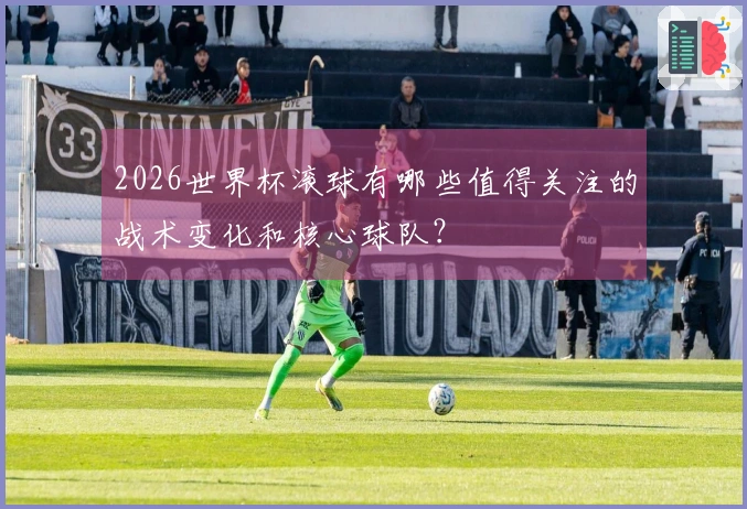 2026世界杯滚球有哪些值得关注的战术变化和核心球队？