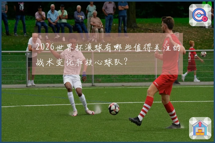 2026世界杯滚球有哪些值得关注的战术变化和核心球队？